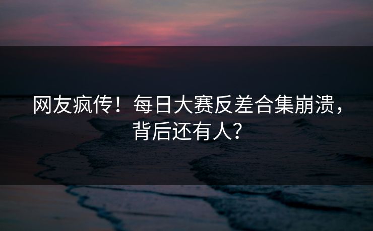 网友疯传！每日大赛反差合集崩溃，背后还有人？