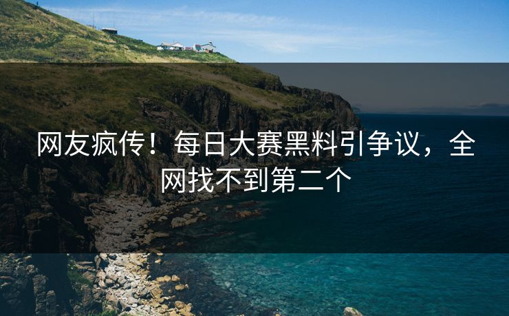 网友疯传！每日大赛黑料引争议，全网找不到第二个