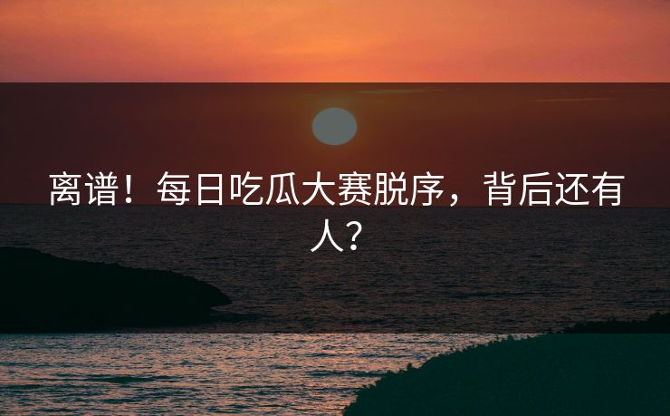 离谱！每日吃瓜大赛脱序，背后还有人？