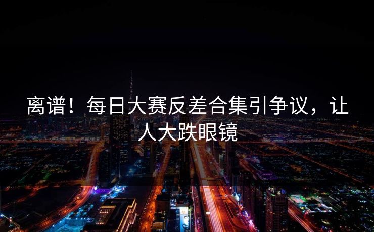 离谱！每日大赛反差合集引争议，让人大跌眼镜
