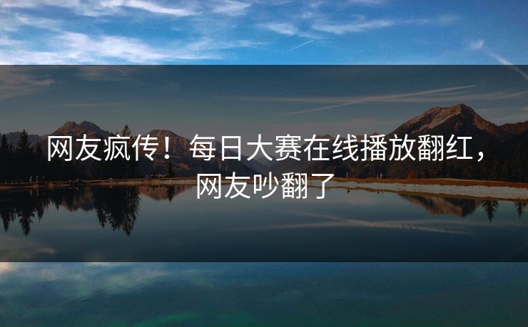 网友疯传！每日大赛在线播放翻红，网友吵翻了
