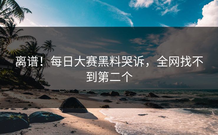 离谱！每日大赛黑料哭诉，全网找不到第二个
