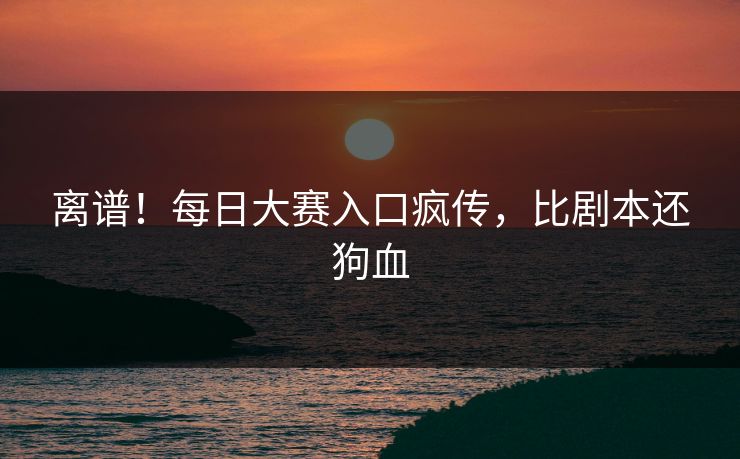 离谱！每日大赛入口疯传，比剧本还狗血