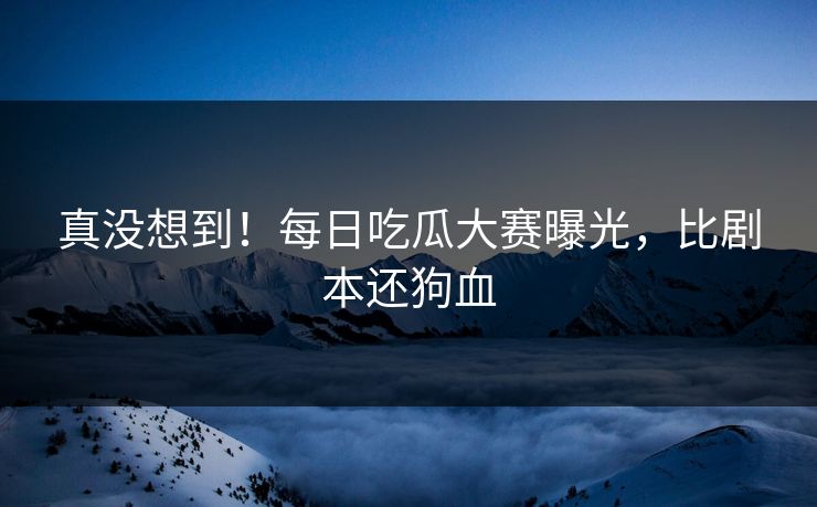真没想到！每日吃瓜大赛曝光，比剧本还狗血