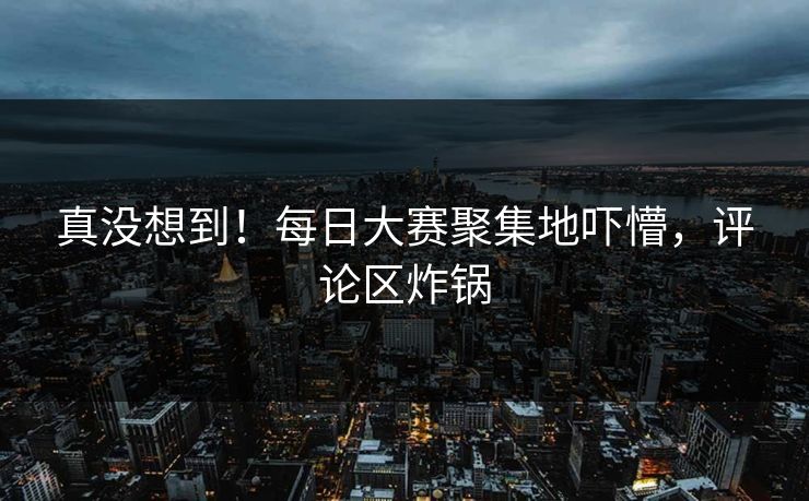 真没想到！每日大赛聚集地吓懵，评论区炸锅