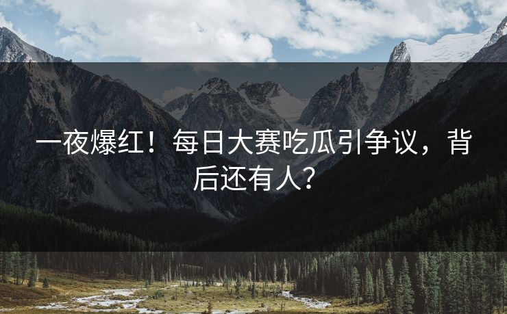 一夜爆红！每日大赛吃瓜引争议，背后还有人？