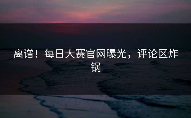 离谱！每日大赛官网曝光，评论区炸锅