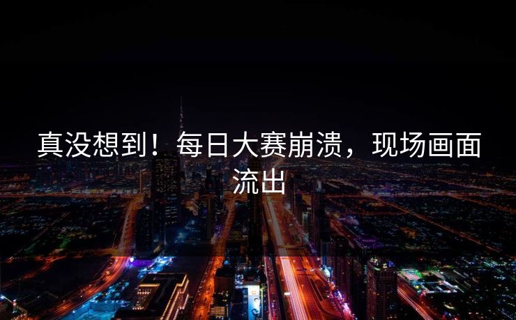 真没想到！每日大赛崩溃，现场画面流出