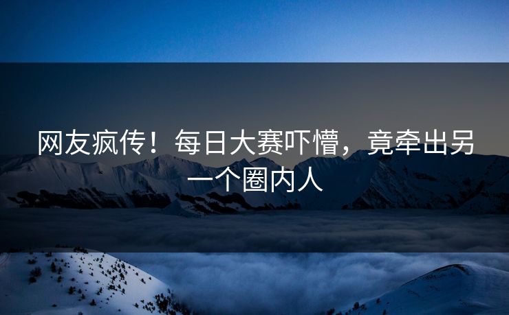 网友疯传！每日大赛吓懵，竟牵出另一个圈内人