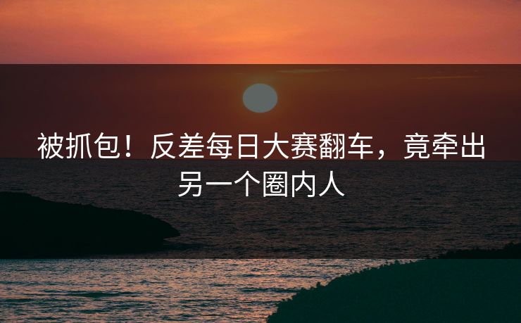 被抓包！反差每日大赛翻车，竟牵出另一个圈内人