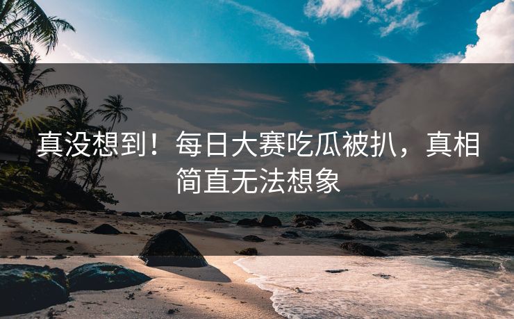 真没想到！每日大赛吃瓜被扒，真相简直无法想象