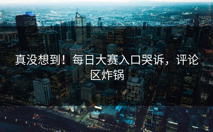 真没想到！每日大赛入口哭诉，评论区炸锅
