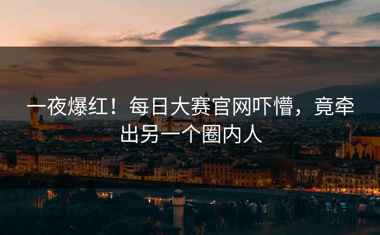 一夜爆红！每日大赛官网吓懵，竟牵出另一个圈内人
