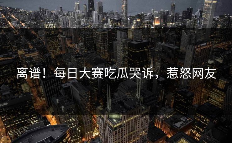 离谱！每日大赛吃瓜哭诉，惹怒网友