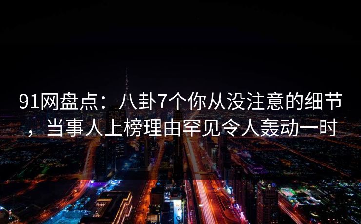 91网盘点：八卦7个你从没注意的细节，当事人上榜理由罕见令人轰动一时