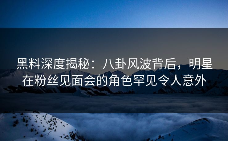 黑料深度揭秘：八卦风波背后，明星在粉丝见面会的角色罕见令人意外