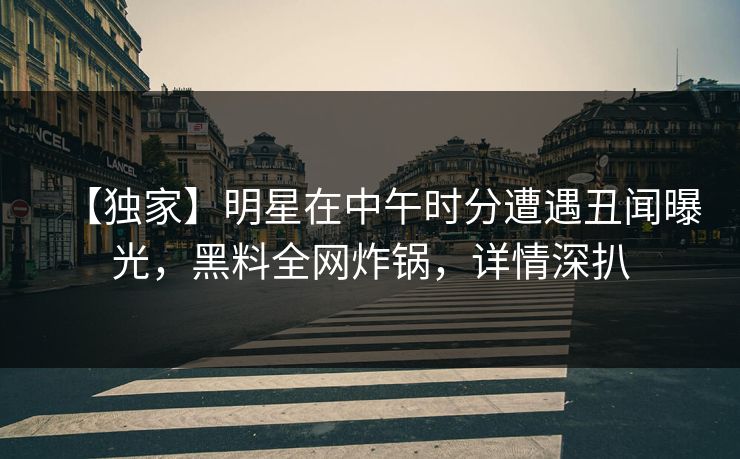 【独家】明星在中午时分遭遇丑闻曝光，黑料全网炸锅，详情深扒
