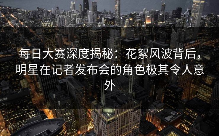 每日大赛深度揭秘：花絮风波背后，明星在记者发布会的角色极其令人意外