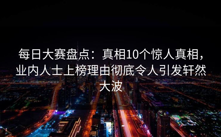 每日大赛盘点：真相10个惊人真相，业内人士上榜理由彻底令人引发轩然大波