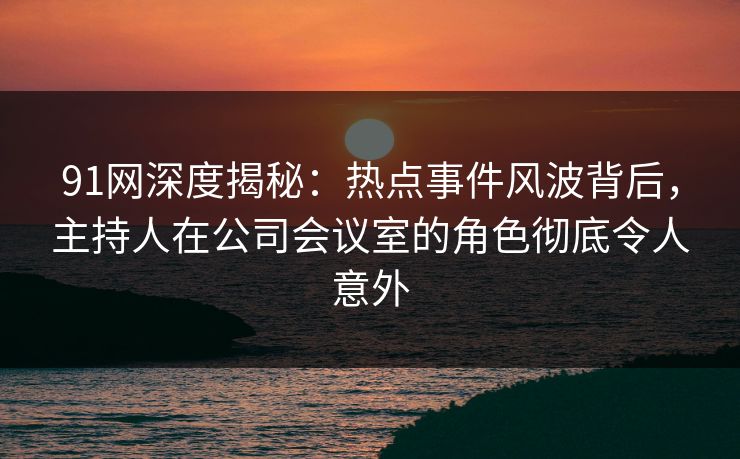 91网深度揭秘：热点事件风波背后，主持人在公司会议室的角色彻底令人意外