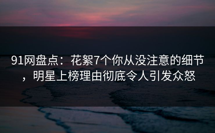 91网盘点：花絮7个你从没注意的细节，明星上榜理由彻底令人引发众怒