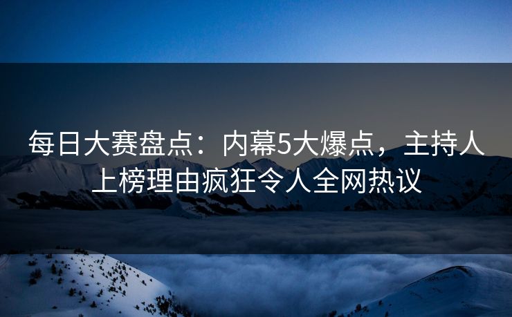每日大赛盘点：内幕5大爆点，主持人上榜理由疯狂令人全网热议