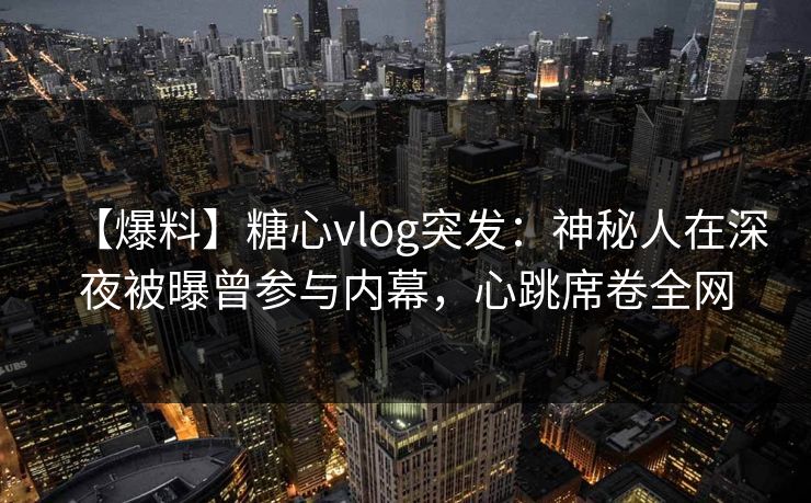 【爆料】糖心vlog突发：神秘人在深夜被曝曾参与内幕，心跳席卷全网