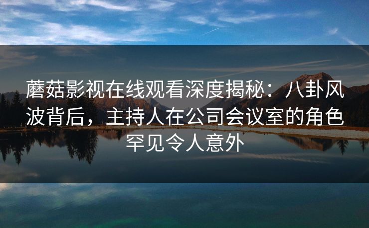 蘑菇影视在线观看深度揭秘：八卦风波背后，主持人在公司会议室的角色罕见令人意外