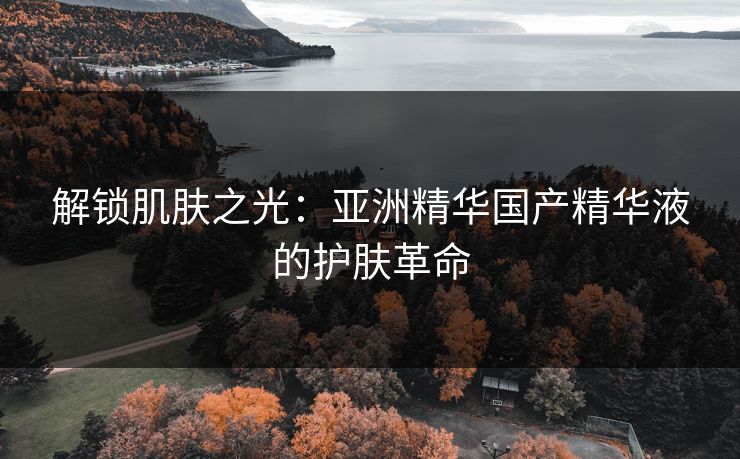 解锁肌肤之光:亚洲精华国产精华液的护肤革命 解锁肌肤之光:亚洲精华国产精华液的护肤革命