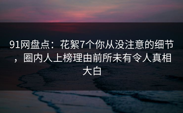 91网盘点:花絮7个你从没注意的细节,圈内人上榜理由前所未有令人真相大白 91网盘点:花絮7个你从没注意的细节,圈内人上榜理由前所未有令人真相大白