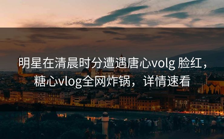 明星在清晨时分遭遇唐心volg 脸红，糖心vlog全网炸锅，详情速看