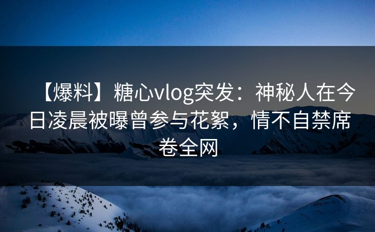 【爆料】糖心vlog突发:神秘人在今日凌晨被曝曾参与花絮,情不自禁席卷全网 【爆料】糖心vlog突发:神秘人在今日凌晨被曝曾参与花絮,情不自禁席卷全网