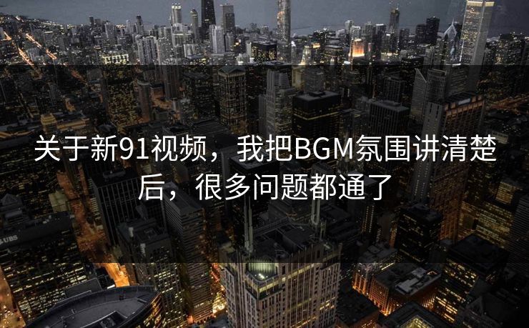 关于新91视频，我把BGM氛围讲清楚后，很多问题都通了