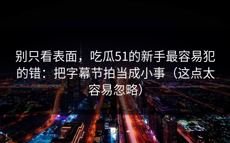 别只看表面，吃瓜51的新手最容易犯的错：把字幕节拍当成小事（这点太容易忽略）