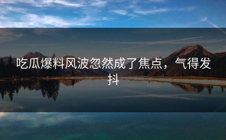 吃瓜爆料风波忽然成了焦点，气得发抖
